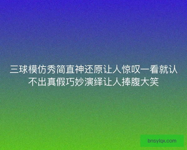 三球模仿秀简直神还原让人惊叹一看就认不出真假巧妙演绎让人捧腹大笑