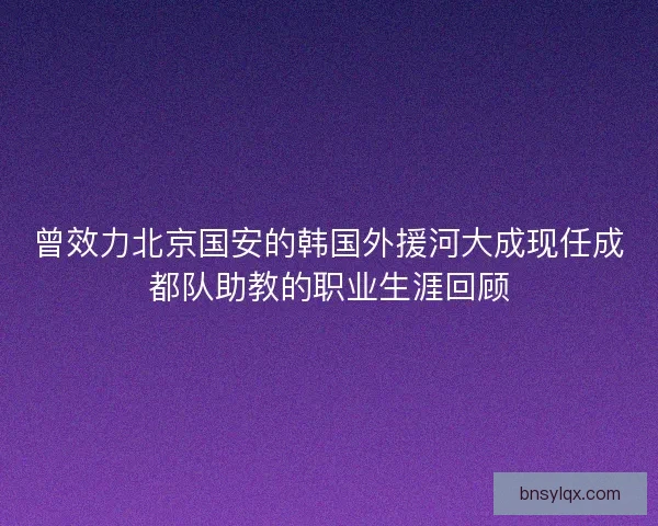 曾效力北京国安的韩国外援河大成现任成都队助教的职业生涯回顾