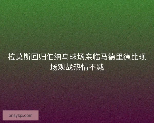 拉莫斯回归伯纳乌球场亲临马德里德比现场观战热情不减