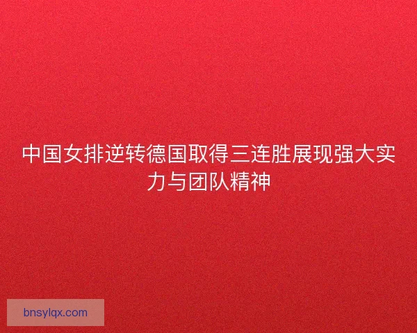 中国女排逆转德国取得三连胜展现强大实力与团队精神