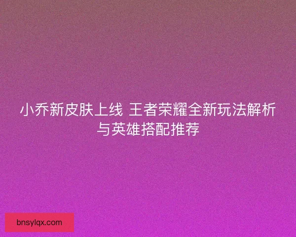小乔新皮肤上线 王者荣耀全新玩法解析与英雄搭配推荐