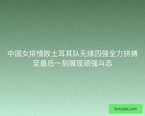 中国女排惜败土耳其队无缘四强全力拼搏至最后一刻展现顽强斗志