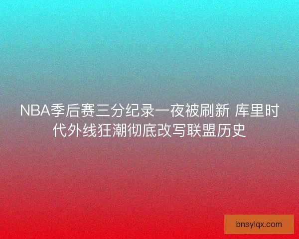 NBA季后赛三分纪录一夜被刷新 库里时代外线狂潮彻底改写联盟历史