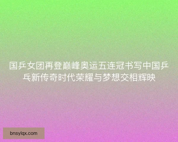 国乒女团再登巅峰奥运五连冠书写中国乒乓新传奇时代荣耀与梦想交相辉映