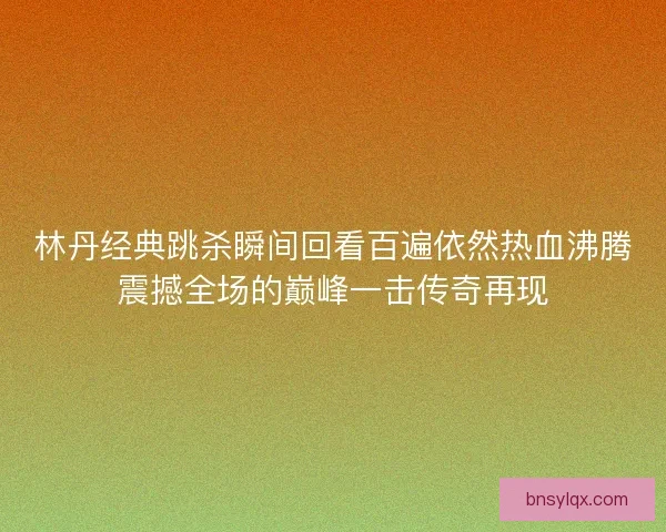 林丹经典跳杀瞬间回看百遍依然热血沸腾震撼全场的巅峰一击传奇再现