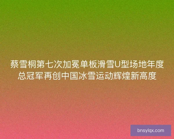 蔡雪桐第七次加冕单板滑雪U型场地年度总冠军再创中国冰雪运动辉煌新高度