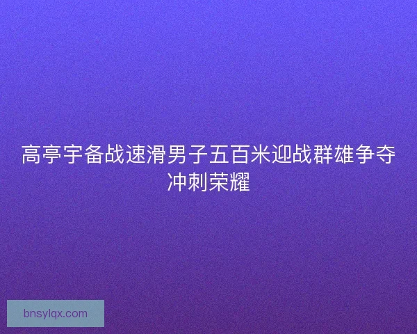 高亭宇备战速滑男子五百米迎战群雄争夺冲刺荣耀