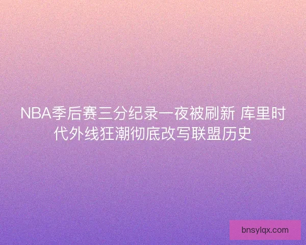 NBA季后赛三分纪录一夜被刷新 库里时代外线狂潮彻底改写联盟历史