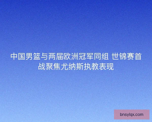 中国男篮与两届欧洲冠军同组 世锦赛首战聚焦尤纳斯执教表现