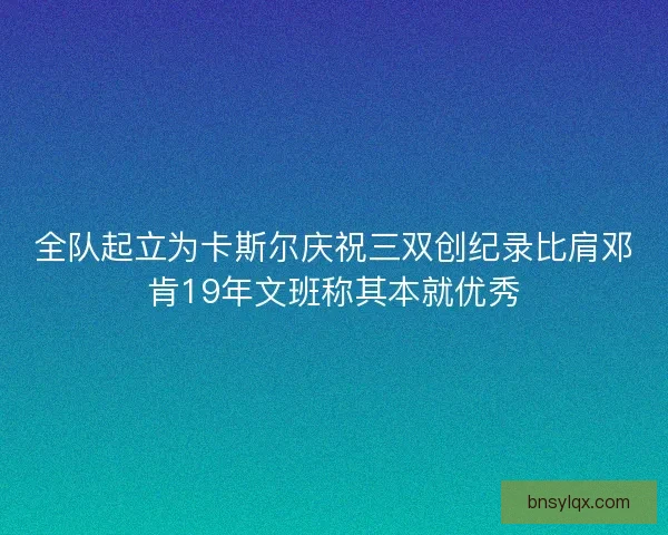 全队起立为卡斯尔庆祝三双创纪录比肩邓肯19年文班称其本就优秀